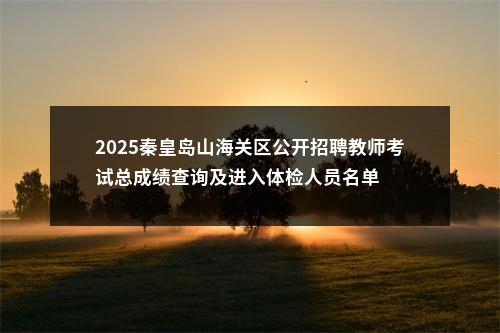 2025秦皇岛山海关区公开招聘教师考试总成绩查询及进入体检人员名单 图片