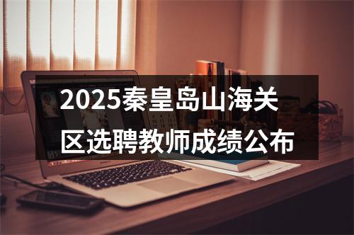 2025秦皇岛山海关区选聘教师成绩公布 图片