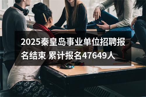2025秦皇岛事业单位招聘报名结束 累计报名47649人 图片