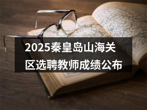 2025秦皇岛山海关区选聘教师成绩公布 图片