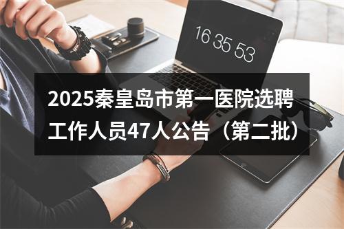 2025秦皇岛市第一医院选聘工作人员47人公告（第二批） 图片