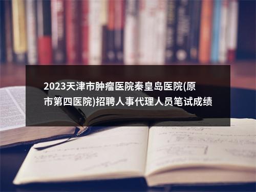2023天津市肿瘤医院秦皇岛医院(原市第四医院)招聘人事代理人员笔试成绩 图片