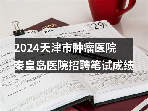 2024天津市肿瘤医院秦皇岛医院招聘笔试成绩 图片