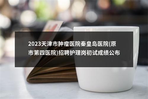 2023天津市肿瘤医院秦皇岛医院(原市第四医院)招聘护理岗初试成绩公布 图片