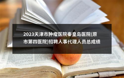 2023天津市肿瘤医院秦皇岛医院(原市第四医院)招聘人事代理人员总成绩 图片