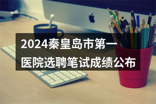 2024秦皇岛市第一医院选聘笔试成绩公布 图片